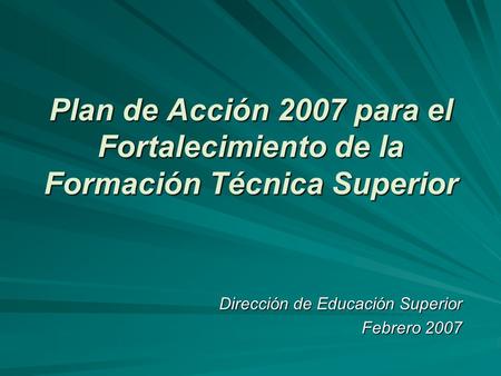 Plan de Acción 2007 para el Fortalecimiento de la Formación Técnica Superior Dirección de Educación Superior Febrero 2007.
