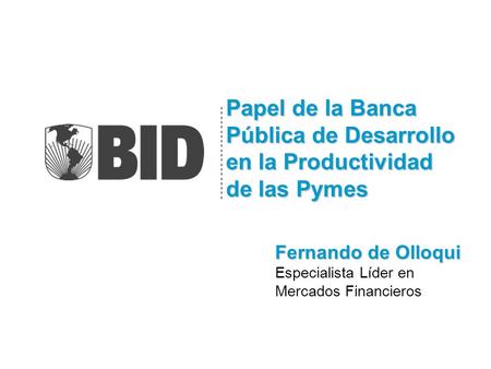 Papel de la Banca Pública de Desarrollo en la Productividad de las Pymes Fernando de Olloqui Especialista Líder en Mercados Financieros.