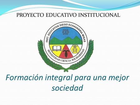 PROYECTO EDUCATIVO INSTITUCIONAL Formación integral para una mejor sociedad.