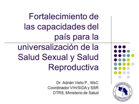 Fortalecimiento de las capacidades del país para la universalización de la Salud Sexual y Salud Reproductiva Dr. Adrián Vieto P., MsC Coordinador VIH/SIDA.