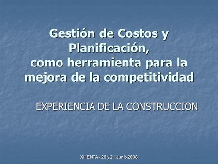 XII ENTA - 20 y 21 Junio 2008 Gestión de Costos y Planificación, como herramienta para la mejora de la competitividad EXPERIENCIA DE LA CONSTRUCCION.