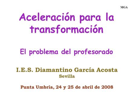 Aceleración para la transformación El problema del profesorado I.E.S. Diamantino García Acosta Sevilla Punta Umbría, 24 y 25 de abril de 2008 MGA.