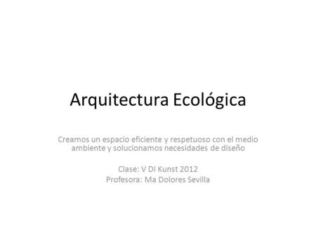 Arquitectura Ecológica Creamos un espacio eficiente y respetuoso con el medio ambiente y solucionamos necesidades de diseño Clase: V DI Kunst 2012 Profesora: