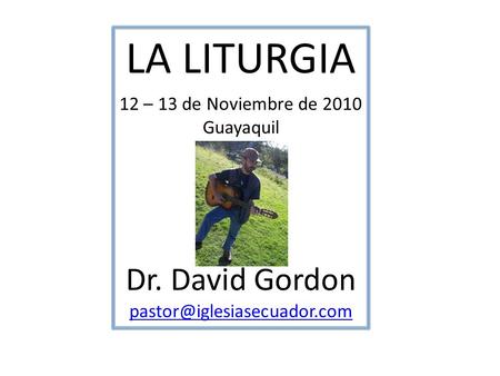 LA LITURGIA Dr. David Gordon 12 – 13 de Noviembre de 2010 Guayaquil