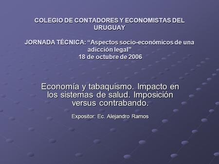 COLEGIO DE CONTADORES Y ECONOMISTAS DEL URUGUAY JORNADA TÉCNICA: Aspectos socio-económicos de una adicción legal 18 de octubre de 2006 Economía y tabaquismo.