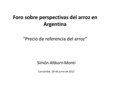 Foro sobre perspectivas del arroz en Argentina Precio de referencia del arroz Simón Altkorn Monti Concordia, 29 de junio de 2012.