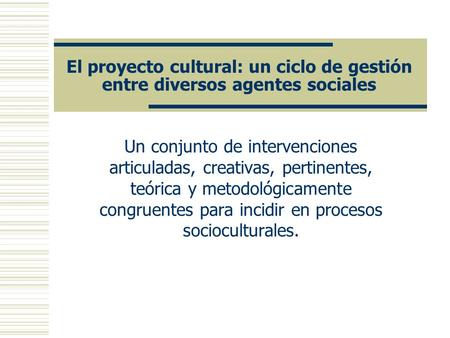 El proyecto cultural: un ciclo de gestión entre diversos agentes sociales Un conjunto de intervenciones articuladas, creativas, pertinentes, teórica y.