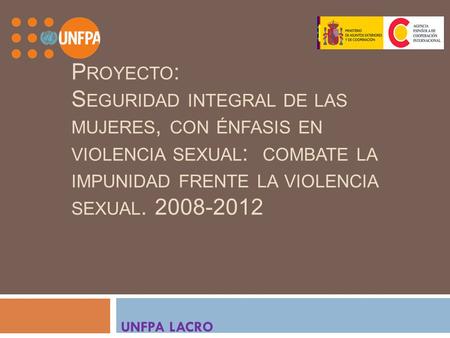P ROYECTO : S EGURIDAD INTEGRAL DE LAS MUJERES, CON ÉNFASIS EN VIOLENCIA SEXUAL : COMBATE LA IMPUNIDAD FRENTE LA VIOLENCIA SEXUAL. 2008-2012 UNFPA LACRO.
