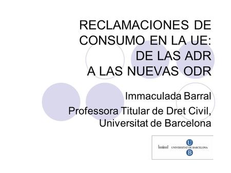 RECLAMACIONES DE CONSUMO EN LA UE: DE LAS ADR A LAS NUEVAS ODR Immaculada Barral Professora Titular de Dret Civil, Universitat de Barcelona.