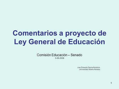 1 Comentarios a proyecto de Ley General de Educación Comisión Educación – Senado 5-08-2008 Juan Eduardo García-Huidobro Universidad Alberto Hurtado.