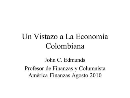 Un Vistazo a La Economía Colombiana John C. Edmunds Profesor de Finanzas y Columnista América Finanzas Agosto 2010.