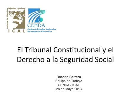El Tribunal Constitucional y el Derecho a la Seguridad Social Roberto Barraza Equipo de Trabajo CENDA - ICAL 28 de Mayo 2013.