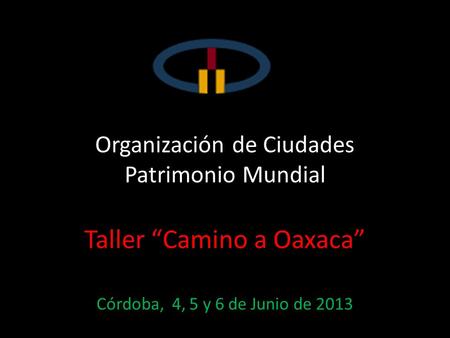 Organización de Ciudades Patrimonio Mundial Taller Camino a Oaxaca Córdoba, 4, 5 y 6 de Junio de 2013.