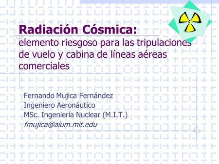 Radiación Cósmica: elemento riesgoso para las tripulaciones de vuelo y cabina de líneas aéreas comerciales Fernando Mujica Fernández Ingeniero Aeronáutico.