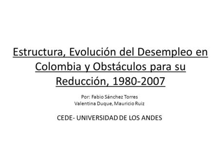 Estructura, Evolución del Desempleo en Colombia y Obstáculos para su Reducción, 1980-2007 Por: Fabio Sánchez Torres Valentina Duque, Mauricio Ruiz CEDE-