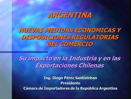 ARGENTINA NUEVAS MEDIDAS ECONOMICAS Y DISPOSICIONES REGULATORIAS DEL COMERCIO Su impacto en la Industria y en las Exportaciones Chilenas Ing. Diego Pérez.