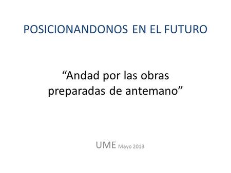 POSICIONANDONOS EN EL FUTURO “Andad por las obras preparadas de antemano” UME Mayo 2013.