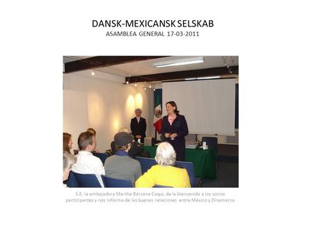 DANSK-MEXICANSK SELSKAB ASAMBLEA GENERAL 17-03-2011 S.E. la embajadora Martha Bárcena Coqui, da la bienvenida a los socios participantes y nos informa.