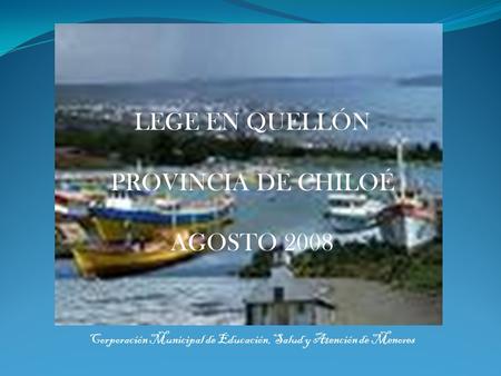 LEGE EN QUELLÓN PROVINCIA DE CHILOÉ AGOSTO 2008 Corporación Municipal de Educación, Salud y Atención de Menores.