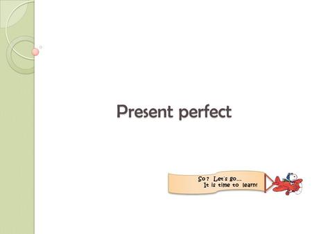 Present perfect So ? Let´s go… It is time to learn!