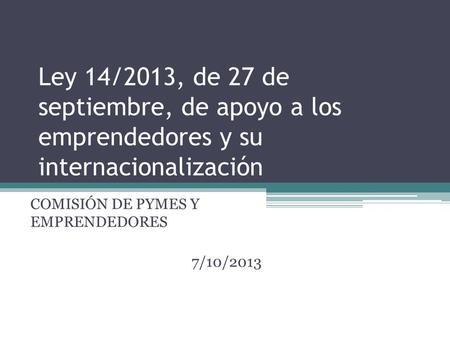 Ley 14/2013, de 27 de septiembre, de apoyo a los emprendedores y su internacionalización COMISIÓN DE PYMES Y EMPRENDEDORES 7/10/2013.