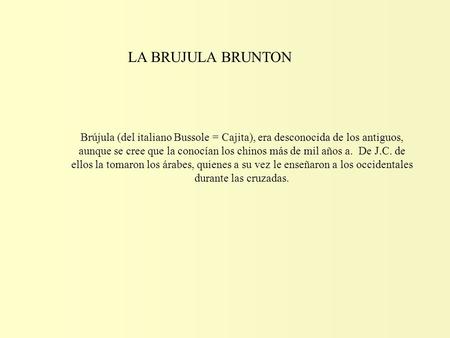 LA BRUJULA BRUNTON Brújula (del italiano Bussole = Cajita), era desconocida de los antiguos, aunque se cree que la conocían los chinos más de mil años.