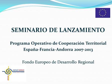 SEMINARIO DE LANZAMIENTO Programa Operativo de Cooperación Territorial España-Francia-Andorra 2007-2013 Fondo Europeo de Desarrollo Regional.