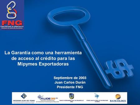 La Garantía como una herramienta de acceso al crédito para las Mipymes Exportadoras Septiembre de 2003 Juan Carlos Durán Presidente FNG.