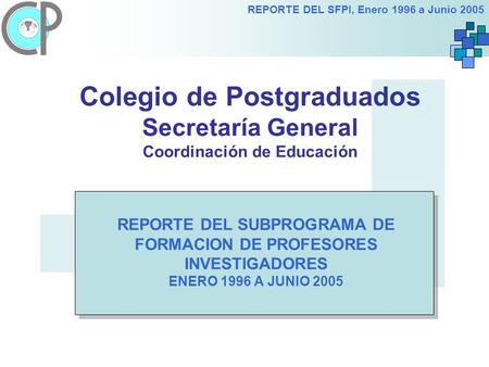 REPORTE DEL SFPI, Enero 1996 a Junio 2005 Colegio de Postgraduados Secretaría General Coordinación de Educación REPORTE DEL SUBPROGRAMA DE FORMACION DE.