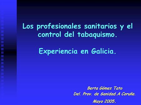 Los profesionales sanitarios y el control del tabaquismo. Experiencia en Galicia. Berta Gómez Tato Del. Prov. de Sanidad.A Coruña. Mayo 2005.