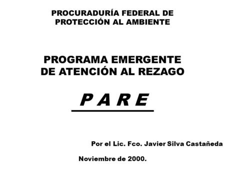 PROCURADURÍA FEDERAL DE PROTECCIÓN AL AMBIENTE PROGRAMA EMERGENTE DE ATENCIÓN AL REZAGO P A R E Por el Lic. Fco. Javier Silva Castañeda Noviembre de 2000.