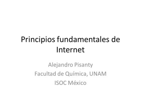 Principios fundamentales de Internet Alejandro Pisanty Facultad de Química, UNAM ISOC México.