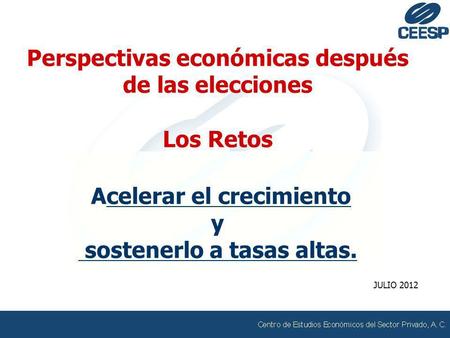 Perspectivas económicas después de las elecciones Los Retos Acelerar el crecimiento y sostenerlo a tasas altas. JULIO 2012.