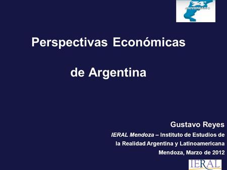 Perspectivas Económicas de Argentina Gustavo Reyes IERAL Mendoza – Instituto de Estudios de la Realidad Argentina y Latinoamericana Mendoza, Marzo de 2012.