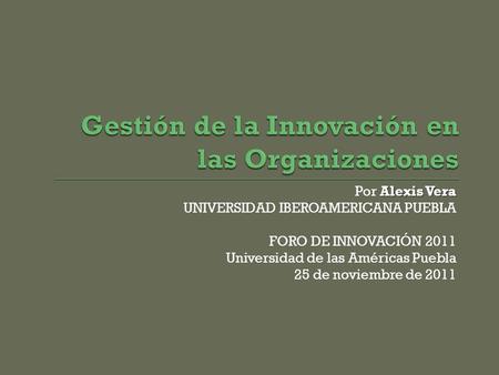 Alexis Vera Por Alexis Vera UNIVERSIDAD IBEROAMERICANA PUEBLA FORO DE INNOVACIÓN 2011 Universidad de las Américas Puebla 25 de noviembre de 2011.