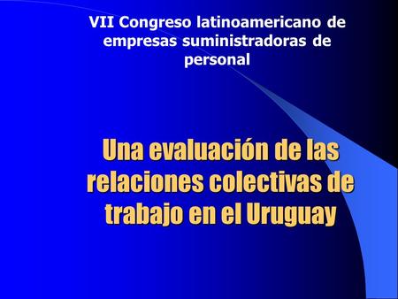 Una evaluación de las relaciones colectivas de trabajo en el Uruguay VII Congreso latinoamericano de empresas suministradoras de personal.