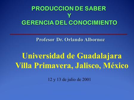 PRODUCCION DE SABER Y GERENCIA DEL CONOCIMIENTO Profesor Dr. Orlando Albornoz Universidad de Guadalajara Villa Primavera, Jalisco, México 12 y 13 de julio.