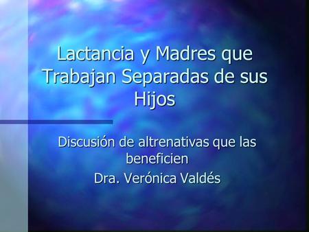 Lactancia y Madres que Trabajan Separadas de sus Hijos Discusión de altrenativas que las beneficien Dra. Verónica Valdés.