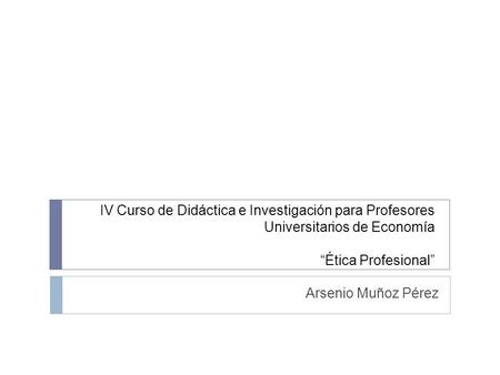 IV Curso de Didáctica e Investigación para Profesores Universitarios de Economía “Ética Profesional” Arsenio Muñoz Pérez.