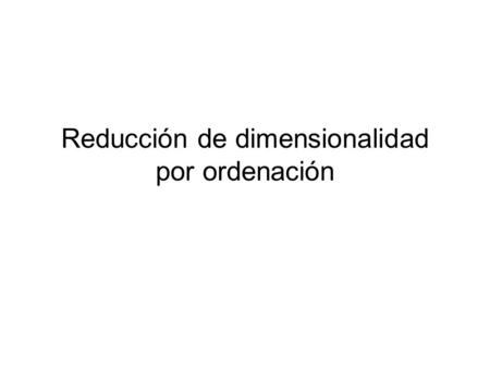 Reducción de dimensionalidad por ordenación. Ordenación Arreglar objetos a lo largo de una escala (eje u ordenada) Reducir un conjunto de dimensiones.