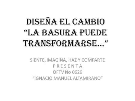 DISEÑA EL CAMBIO LA BASURA PUEDE TRANSFORMARSE… SIENTE, IMAGINA, HAZ Y COMPARTE P R E S E N T A OFTV No 0626 IGNACIO MANUEL ALTAMIRANO.