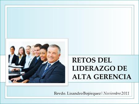 RETOS DEL LIDERAZGO DE ALTA GERENCIA Revdo. Lisandro Bojórquez| Noviembre 2011.
