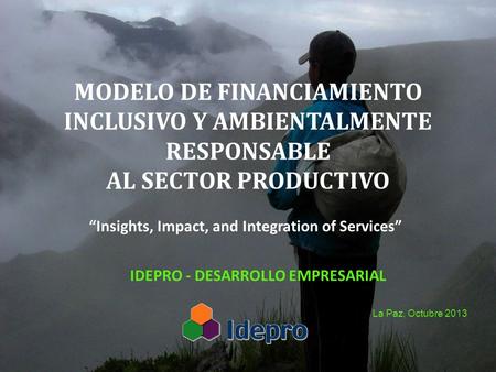 MODELO DE FINANCIAMIENTO INCLUSIVO Y AMBIENTALMENTE RESPONSABLE AL SECTOR PRODUCTIVO IDEPRO - DESARROLLO EMPRESARIAL La Paz, Octubre 2013 Insights, Impact,