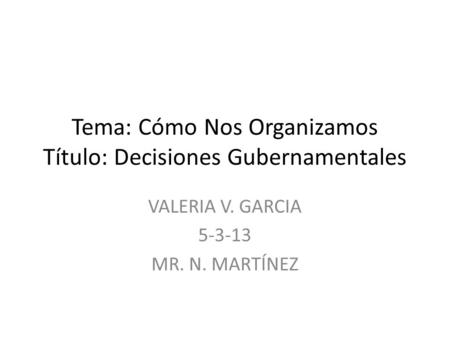 Tema: Cómo Nos Organizamos Título: Decisiones Gubernamentales VALERIA V. GARCIA 5-3-13 MR. N. MARTÍNEZ.