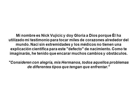 Mi nombre es Nick Vujicic y doy Gloria a Dios porque Él ha utilizado mi testimonio para tocar miles de corazones alrededor del mundo. Nací sin extremidades.