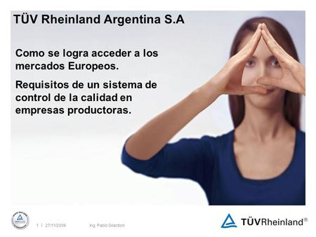 | 27/11/20091Ing. Pablo Gilardoni TÜV Rheinland Argentina S.A Como se logra acceder a los mercados Europeos. Requisitos de un sistema de control de la.