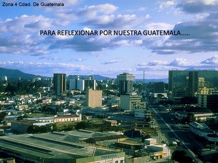PARA REFLEXIONAR POR NUESTRA GUATEMALA..... Zona 4 Cdad. De Guatemala.