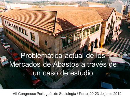 Problemática actual de los Mercados de Abastos a través de un caso de estudio VII Congresso Portugués de Sociología / Porto, 20-23 de junio 2012.
