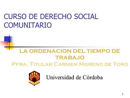 1 CURSO DE DERECHO SOCIAL COMUNITARIO LA ORDENACION DEL TIEMPO DE TRABAJO Pfra. Titular Carmen Moreno de Toro Universidad de Córdoba.