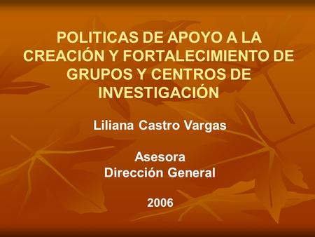 POLITICAS DE APOYO A LA CREACIÓN Y FORTALECIMIENTO DE GRUPOS Y CENTROS DE INVESTIGACIÓN Liliana Castro Vargas Asesora Dirección General 2006.
